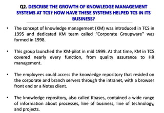 Q2. DESCRIBE THE GROWTH OF KNOWLEDGE MANAGEMENT
SYSTEMS AT TCS? HOW HAVE THESE SYSTEMS HELPED TCS IN ITS
BUSINESS?
• The concept of knowledge management (KM) was introduced in TCS in
1995 and dedicated KM team called “Corporate Groupware” was
formed in 1998.
• This group launched the KM-pilot in mid 1999. At that time, KM in TCS
covered nearly every function, from quality assurance to HR
management.
• The employees could access the knowledge repository that resided on
the corporate and branch servers through the intranet, with a browser
front end or a Notes client.
• The knowledge repository, also called Kbases, contained a wide range
of information about processes, line of business, line of technology,
and projects.
 