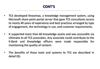 CONT’S
• TCS developed Knowmax, a knowledge management system, using
Microsoft share point portal server that gave TCS consultants access
to nearly 40 years of experience and best practices arranged by type
of engagement, the technology in use, and customer requirements.
• It supported more than 60 knowledge assets and was accessible via
Ultimatix to all TCS associates. Any associate could contribute to the
K-Bank and Knowledge officers were made responsible for
maintaining the quality of content.
• The benefits of these tools and systems to TCS are described in
detail Q5.
 