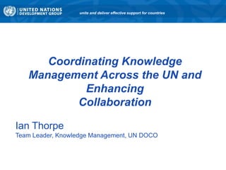 unite and deliver effective support for countries




      Coordinating Knowledge
   Management Across the UN and
            Enhancing
           Collaboration

Ian Thorpe
Team Leader, Knowledge Management, UN DOCO
 