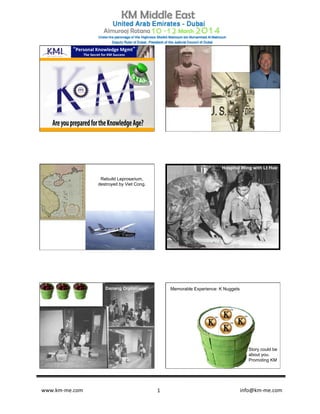 www.km-­‐me.com 	
   	
   	
  	
  	
  	
  	
  	
  	
  	
  	
  	
  	
  	
  	
  	
  	
  	
  	
  	
  	
  	
  	
  	
  	
  	
  	
  	
  	
  	
  	
  	
  	
  	
  	
  	
  	
  	
  	
  	
  info@km-­‐me.com	
  1	
  
1	
  
““Personal	
  Knowledge	
  Mgmt””	
  
The	
  Secret	
  for	
  KM	
  Success	
  
3	
  
Rebuild Leprosarium,
destroyed by Viet Cong.
Hospital Wing with Lt Hue
Danang Orphanage Memorable Experience: K Nuggets
Story could be
about you.
Promoting KM
 