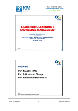 www.km-­‐me.com 	
   	
   	
  	
  	
  	
  	
  	
  	
  	
  	
  	
  	
  	
  	
  	
  	
  	
  	
  	
  	
  	
  	
  	
  	
  	
  	
  	
  	
  	
  	
  	
  	
  	
  	
  	
  	
  	
  	
  	
  info@km-­‐me.com	
  1	
  
LEADERSHIP, LEARNING &
KNOWLEDGE MANAGEMENT
KARUNA RAMANATHAN
PRESIDENT
INFORMATION & KNOWLEDGE MANAGEMENT
SOCIETY, SINGAPORE
17 MAR 2015
3/18/15
@2014 information & knowledge Management Society. All right reserved
1
OVERVIEW
Part 1: About iKMS
Part 2: Drivers of Change
Part 3: Implementation Ideas
3/18/15
@2014 information & knowledge Management Society. All right reserved
2
 