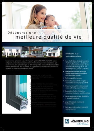 Les personnes qui optent aujourd‘hui pour le système KÖMMERLING 76 AD, que se
soit pour la construction ou la rénovation d‘une maison, prennent une décision qui
assure l‘avenir. Des gains d‘énergie, un style intemporel et une qualité durable sont des
facteurs déterminants. Non seulement, ils augmentent la valeur de votre maison mais
ils offrent en outre un confort à votre famille.
D é c o u v r e z u n e
meilleure qualité de vie
KÖMMERLING 76 AD EST LE
MEILLEUR SYSTÈME DANS SA
CATÉGORIE.
C‘est un système unique et universel,
disponible dans des variantes pratiquement
illimitées. Il offre de toutes nouvelles
possibilités de design pour créer des
espaces de vie durables pour des nouvelles
construction ou rénovation.
La conception est tellement innovante
que un profilé relativement étroit, le triple
vitrage avec du verre isolant moderne est
réalisable.
Ce système obtient d‘excellents résultats
dans les domaines de l‘isolation thermique
et sonore et de la protection anti-effraction.
Avec des fenêtres standard, le système
d‘isolation performant à double joint
avec un renforcement en acier et une
profondeur de montage de 76 mm
atteint déjà un Uf jusqu‘à 1,1 W / m²K.
Une gamme complète de vitrages
jusqu‘à 52 mm pour une utilisation
dans des triples vitrages.
Technologie à 5 chambres.
Une meilleure qualité de vie grâce à
une isolation phonique jusqu‘à 47dB.
Une sécurité supplémentaire grâce à
des caractéristiques anti-intrusions.
Des surfaces faciles d‘entretien,
robustes et résistantes aux intempéries.
Garde sa valeur grâce à sa durabilité et
à sa qualité excellente.
Les profilés étroits maximisent
la luminosité.
Vaste gamme de couleurs, avec joint
gris clair ou noir.
KÖMMERLING 76 AD
Système à joint de frappe
 