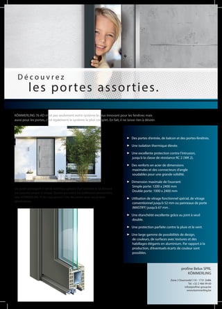 D é c o u v r e z
les portes assorties.
Des portes d‘entrée, de balcon et des portes-fenêtres.
Une isolation thermique élevée.
Une excellente protection contre l‘intrusion,
jusqu‘à la classe de résistance RC 2 (WK 2).
Des renforts en acier de dimensions
maximales et des connecteurs d‘angle
soudables pour une grande solidité.
Dimension maximale de l‘ouvrant:
Simple porte: 1200 x 2400 mm
Double porte: 1000 x 2400 mm
Utilisation de vitrage fonctionnel spécial, de vitrage
conventionnel jusqu‘à 52 mm ou panneaux de porte
(MASTIFF) jusqu‘à 67 mm .
Une étanchéité excellente grâce au joint à seuil
double.
Une protection parfaite contre la pluie et le vent.
Une large gamme de possibilités de design,
de couleurs, de surfaces avec textures et des
habillages élégants en aluminium. Par rapport à la
production, d‘éventuels écarts de couleur sont
possibles.
Les portes participent à l’attrait esthétique général d‘un bâtiment et lui donnent
son caractère propre et unique. Quelles que soient vos préférences personnelles,
avec KÖMMERLING 76 AD vous pouvez créer des portes selon vos propres
spécifications.
profine Belux SPRL
KÖMMERLING
Zone 3 Doornveld 110 - 1731 Zellik
Tel. +32 2 466 99 60
info@profine-group.be
www.kommerling.be
KÖMMERLING 76 AD n‘est pas seulement notre système le plus innovant pour les fenêtres mais
aussi pour les portes, c‘est également le système le plus complet. En fait, il ne laisse rien à désirer.
 