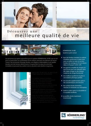 Les personnes qui optent aujourd‘hui pour le système KÖMMERLING 76 MD, que se soit
pour la construction ou la rénovation d‘une maison, prennent une décision qui assure
l‘avenir. Des économies d‘énergie élevées, une élégance indémodable et une qualité
durable sont des facteurs déterminants. Ils augmentent la valeur de votre bien
immobilier et procurent du confort et de la sécurité à votre famille à long terme.
D é c o u v r e z u n e
meilleure qualité de vie
KÖMMERLING 76 MD EST LE MEILLEUR
SYSTÈME DANS SA CATÉGORIE.
C‘est un système unique et universel,
disponible dans des variantes pratiquement
illimitées. Il offre de toutes nouvelles
possibilités de design pour la création
d‘espaces de vie durables pour des personnes
qui construisent ou rénovent leur maison.
La conception est tellement innovante que
grâce à un profilé étroit, le triple vitrage avec
du verre isolant moderne est possible.
Le concept de montage innovant permet
l‘installation rapide, propre et facile par un
professionnel. Le remplacement d‘anciennes
fenêtres par des fenêtres neuves et modernes
implique donc un dérangement minimum.
Avec des fenêtres standard, le système
d‘isolation performant à triples joint
avec un renfort en acier et une pro-
fondeur de montage de 76 mm atteint
déjà un Uf jusqu‘à 1,0 W / m²K.
Une gamme complète de vitrages jus-
qu‘à 50 mm pour une utilisation dans
des triples vitrages ou des designs
modernes de vitrage fonctionnel.
Une meilleure qualité de vie grâce à
une isolation phonique parfaite.
Une sécurité supplémentaire grâce à
des caractéristiques anti-intrusion.
Des surfaces faciles d‘entretien,
robustes et résistantes aux intempéries.
Garde sa valeur grâce à sa durabilité et
à sa qualité excellente.
Les profilés étroits maximisent
la luminosité.
KÖMMERLING 76 MD
Système à joint central
 