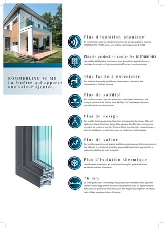 K Ö M M E R L I N G 7 6 M D
L a f e n ê t r e q u i a p p o r t e
u n e v a l e u r a j o u t é e .
Des profilés étroits augmentent la surface transparente du vitrage. Elles sont
également disponibles avec des profilés équipés d’un film dans une gamme
complète de couleurs, avec des finitions décor bois, dans des couleurs unies et
avec des habillages en aluminium pour un revêtement individualisé.
P l u s d e d e s i g n
Les chambres isolantes et les versions proEnergyTec garantissent une
excellente isolation thermique.
P l u s d ‘ i s o l a t i o n t h e r m i q u e
7 6 m m
La faible profondeur de montage des profilés des fenêtres ne met pas seule-
ment en valeur l‘apparence d‘un nouveau bâtiment, mais est également par-
faite pour des projets de rénovation avec des exigences complexes architectu-
rales et liées aux prescriptions d‘énergie.
Des matières premières de grande qualité et respectueuses de l‘environnement
qui reflètent le principe de greenline assurent la longévité et augmentent la
valeur immobilière de votre propriété.
P l u s d e v a l e u r
Des renforts en acier avec des dimensions optimisées fournissent une
statique parfaite de la fenêtre. Avec AluClip Pro, l‘habillage en alumini-
um endosse la fonction statique.
P l u s d e s o l i d i t é
Les surfaces de grande qualité sont extrêmement résistantes aux
intempéries et faciles à nettoyer.
P l u s f a c i l e à e n t r e t e n i r
Les profilés de la fenêtre sont conçus pour être utilisés avec des ferrures
spéciales de sécurité et des mesures anti-effraction complémentaires.
Plus de protection contre les intrusions
En combinaison avec un vitrage fonctionnel de grande qualité, le système
KÖMMERLING 76 MD assure une isolation phonique jusqu‘à 48 dB.
P l u s d ‘ i s o l a t i o n p h o n i q u e
 