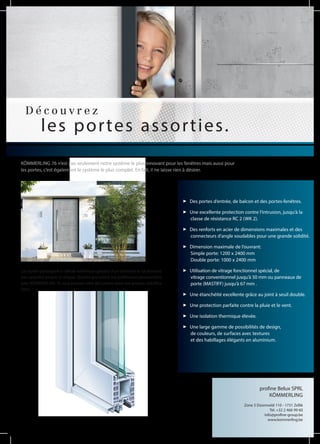D é c o u v r e z
les portes assorties.
KÖMMERLING 76 n‘est pas seulement notre système le plus innovant pour les fenêtres mais aussi pour
les portes, c‘est également le système le plus complet. En fait, il ne laisse rien à désirer.
Des portes d‘entrée, de balcon et des portes-fenêtres.
Une excellente protection contre l‘intrusion, jusqu‘à la
classe de résistance RC 2 (WK 2).
Des renforts en acier de dimensions maximales et des
connecteurs d‘angle soudables pour une grande solidité.
Dimension maximale de l‘ouvrant:
Simple porte: 1200 x 2400 mm
Double porte: 1000 x 2400 mm
Utilisation de vitrage fonctionnel spécial, de
vitrage conventionnel jusqu‘à 50 mm ou panneaux de
porte (MASTIFF) jusqu‘à 67 mm .
Une étanchéité excellente grâce au joint à seuil double.
Une protection parfaite contre la pluie et le vent.
Une isolation thermique élevée.
Une large gamme de possibilités de design,
de couleurs, de surfaces avec textures
et des habillages élégants en aluminium.
Les portes participent à l’attrait esthétique général d‘un bâtiment et lui donnent
son caractère propre et unique. Quelles que soient vos préférences personnelles,
avec KÖMMERLING 76 vous pouvez créer des portes selon vos propres spécifica-
tions.
profine Belux SPRL
KÖMMERLING
Zone 3 Doornveld 110 - 1731 Zellik
Tel. +32 2 466 99 60
info@profine-group.be
www.kommerling.be
 