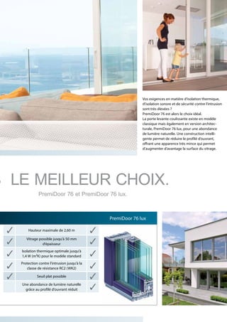 Vos exigences en matière d’isolation thermique,
d’isolation sonore et de sécurité contre l’intrusion
sont très élevées ?
PremiDoor 76 est alors le choix idéal.
La porte levante coulissante existe en modèle
classique mais également en version architec-
turale, PremiDoor 76 lux, pour une abondance
de lumière naturelle. Une construction intelli-
gente permet de réduire le profilé d’ouvrant,
offrant une apparence très mince qui permet
d’augmenter d‘avantage la surface du vitrage.
Hauteur maximale de 2,60 m
Vitrage possible jusqu’à 50 mm
d’épaisseur
Isolation thermique optimale jusqu’à
1,4 W (m²K) pour le modèle standard
Protection contre l’intrusion jusqu’à la
classe de résistance RC2 (WK2)
Seuil plat possible
Une abondance de lumière naturelle
grâce au profilé d’ouvrant réduit
PremiDoor 76 lux
S LE MEILLEUR CHOIX.
PremiDoor 76 et PremiDoor 76 lux.
 