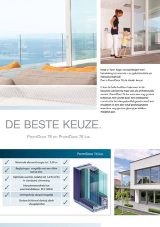 Hebt U heel hoge verwachtingen met
betrekking tot warmte – en geluidsisolatie en
inbraakveiligheid?
Dan is PremiDoor 76 de ideale keuze.
U kan de hefschuifdeur bekomen in de
klassieke uitvoering maar ook als architecturale
variant PremiDoor 76 lux voor een nog grotere
lichtinval. Hier wordt door een intelligente
constructie het vleugelprofiel gereduceerd wat
resulteert in een zeer smal profielaanzicht
waardoor nog grotere glasoppervlakken
mogelijk zijn.
Maximale elementhoogte tot 2,60 m
Beglazingen mogelijk met een dikte
tot 50 mm
Optimale warmte-isolatie tot 1,4 W (m²K)
in standaard uitvoering
Inbraakwerendheid tot
weerstandsklasse RC2 (WK2)
Drempelvrije dorpel mogelijk
Grotere lichtinval dankzij slank
vleugelprofiel
PremiDoor 76 lux
DE BESTE KEUZE.
PremiDoor 76 en PremiDoor 76 lux.
 