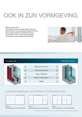 Maak uw dromen waar.
De PremiDoor 76 zal u niet alleen bekoren door zijn
elegant design en de grote glasoppervlakken maar ook
door het grote aanbod van materiaal en kleuren:
van klassiek pvc wit en crème tot hoogwaardige
uitvoeringen in kleur met kleurfolies en AluClip.
PremiDoor 76
Klassiek pvc wit & crème
Folies met houtdessin
Folies in unikleuren
Folies in metaal kleuren
AluClip
PremiDoor 76 lux
Schema A:
één vaste beglazing en één hefschuifvleugel
Schema K
één vaste beglazing en twee hefschuifvleugels
Schema C
twee vaste beglazingen en twee hefschuifvleugels
Combinatiemogelijkheden voor PremiDoor 76 en Premidoor 76 lux:
OOK IN ZIJN VORMGEVING.
PremiDoor 76 Lux: steeds met versmalde profielen rond vaste beglazing
 