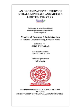AN ORGANIZATIONAL STUDY ON
 KERALA MINERALS AND METALS
      LIMITED, CHAVARA



           Submitted in partial fulfillment
          of the requirement for the award
                   of the Degree of

   Master of Business Administration
   of Mahatma Gandhi University, Kottayam, Kerala

                  Submitted by
               JIJO THOMAS
                ENTROLLMENT NO :
                COURSE CODE : CC21


               Under the guidance of
                    Mr.Jayan




   BSS INFORMATION TECHNOLOGY MISSION
                 THYCAUD
MG UNIVERSITY OFF CAMPUS ACADEMIC CENTRE
 