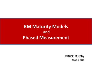 KM Maturity Models
       and
Phased Measurement


                Patrick Murphy
                     March 3, 2009
 