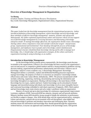 Overview of Knowledge Management in Organizations 1 
Overview of Knowledge Management in Organizations 
Yu Huang 
Graduate Student, Training and Human Resource Development 
Key words: Knowledge Management, Organizational Culture, Organizational Structure 
Abstract 
This paper looked into the knowledge management from the organizational perspective. Author introduced definition of knowledge management, explicit knowledge and tacit knowledge, and three attributes of effective knowledge management—maturity, dynamic and self-growth. Subsequently, the author explained organizational culture and structure which can best support successful knowledge management by reviewing literatures and illustrating a knowledge enterprise model. To manage knowledge effectively, the organization should create a knowledge- sharing culture whose component is trust and consider it from four targets—interpersonal, group, organizational and institutional. Trust should go through the process of knowledge management, and emphasize trust to people and to knowledge content simultaneously. Organizational structure should facilitate knowledge sharing and be able to manage tacit knowledge. Also, it should align with organization strategies, fit the culture and lead to organization learning by using technology as an enabler. 
Introduction to Knowledge Management 
As the knowledge-based economy grows exponentially, the knowledge assets become invaluable to the organizations. Effective use of knowledge has been crucial to the organization’s survival and success in competitive global markets and has a strong potential to problems solving, decision making, organizational performance enhancements and innovation. Effective use of knowledge, stated in a more academic way, is Knowledge Management. Knowledge Management defines a systematic, explicit and deliberated building processes required to manage knowledge, the purpose of which is to maximize an enterprise’s knowledge-related effectiveness and create values (Bixler, &Stankosky, 2005). The process incorporated in KM includes collecting, organizing, clarifying, disseminating and reusing the information and knowledge throughout an organization. Dealing with knowledge is the main theme of KM. Knowledge has two types, explicit and tacit. Explicit knowledge can be articulated in formal language and transmitted among individuals; tacit knowledge involves more intangible factors and is personal knowledge embedded in individual experience (Frappaolo, 2002). Both explicit and tacit knowledge must create returns and solve today’s problems within an organization. 
Mastery of crucial and up-to-date knowledge for continuous organizational improvement is primary emphasis of KM. Successful KM has maturity, dynamic and self-growth attributes. Maturity attribute means KM should be strong enough to handle the turbulence in performance yet flexible to adapt to changes. Also, KM should align with the organizational policy, strategies, culture and structure, and provide an environment with well disciplined, value-added and relevant knowledge to generate and introduce innovation and challenging ideas. Dynamic attribute means the information and knowledge flow should spread through the organization without barriers; everyone can approach and contribute to the knowledge assets. Self-growth  