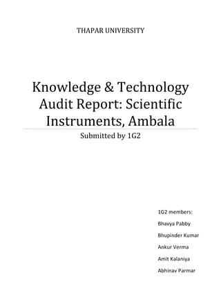 THAPAR UNIVERSITY




Knowledge & Technology
 Audit Report: Scientific
  Instruments, Ambala
       Submitted by 1G2




                           1G2 members:

                           Bhavya Pabby

                           Bhupinder Kumar

                           Ankur Verma

                           Amit Kalaniya

                           Abhinav Parmar
 