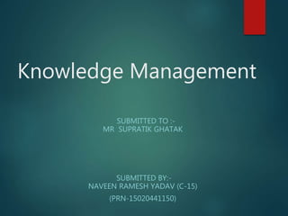 Knowledge Management
SUBMITTED TO :-
MR SUPRATIK GHATAK
SUBMITTED BY:-
NAVEEN RAMESH YADAV (C-15)
(PRN-15020441150)
 