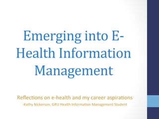 Emerging	
  into	
  E-­‐
Health	
  Information	
  
Management	
  
Reﬂec%ons	
  on	
  e-­‐health	
  and	
  my	
  career	
  aspira%ons	
  
-­‐Kathy	
  Nickerson,	
  GRU	
  Health	
  Informa%on	
  Management	
  Student	
  
 