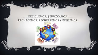 RECICLEMOS, REDUZCAMOS,
RECHACEMOS, RECUPEREMOS Y REUSEMOS.
 