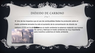 DIÓXIDO DE CARBONO
Cuidemos el medio ambiente la estamos matando con humos
De carros y fabricas el medio ambiente es muy importante
para nosotros cuidemos el medio ambiente
 Uno de los impactos que el uso de combustibles fósiles ha producido sobre el
medio ambiente terrestre ha sido el aumento de la concentración de dióxido de
carbono (CO2) en la atmósfera
 