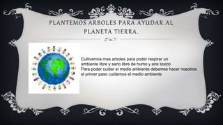 PLANTEMOS ARBOLES PARA AYUDAR AL
PLANETA TIERRA.
Cultivemos mas arboles para poder respirar un
ambiente libre y sano libre de humo y aire toxico
Para poder cuidar el medio ambiente debemos hacer nosotros
el primer paso cuidemos el medio ambiente
 