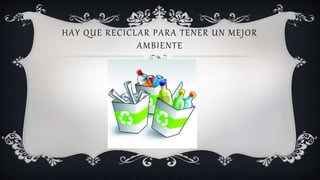 HAY QUE RECICLAR PARA TENER UN MEJOR
AMBIENTE
 