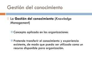 Gestión del conocimiento
   La Gestión del conocimiento (Knowledge
    Management)

     Concepto   aplicado en las organizaciones

     Pretende  transferir el conocimiento y experiencia
      existente, de modo que pueda ser utilizado como un
      recurso disponible para organización.
 