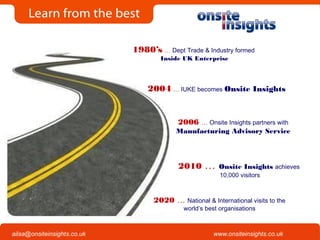 Onsite Insights
Company visits across the UK
www.onsiteinsights.co.ukailsa@onsiteinsights.co.uk
1980’s … Dept Trade & Industry formed
Inside UK Enterprise
2004 … IUKE becomes Onsite Insights
2010 … Onsite Insights achieves
10,000 visitors
2006 … Onsite Insights partners with
Manufacturing Advisory Service
2020 … National & International visits to the
world’s best organisations
 