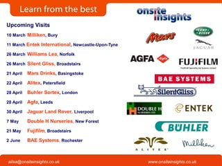 Onsite Insights
Company visits across the UK
www.onsiteinsights.co.ukailsa@onsiteinsights.co.uk
Upcoming Visits
10 March Milliken, Bury
11 March Entek International, Newcastle-Upon-Tyne
26 March Williams Lea, Norfolk
26 March Silent Gliss, Broadstairs
21 April Mars Drinks, Basingstoke
22 April Alitex, Petersfield
28 April Buhler Sortex, London
28 April Agfa, Leeds
30 April Jaguar Land Rover, Liverpool
7 May Double H Nurseries, New Forest
21 May Fujifilm, Broadstairs
2 June BAE Systems, Rochester
 