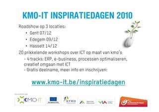 KMO-IT INSPIRATIEDAGEN 2010
Roadshow op 3 locaties:
• Gent 07/12
• Edegem 09/12
• Hasselt 14/12
20 prikkelende workshops over ICT op maat van kmo’s
- 4 tracks: ERP, e-business, processen optimaliseren,
creatief omgaan met ICT
- Gratis deelname, meer info en inschrijven:
www.kmo-it.be/inspiratiedagen
 