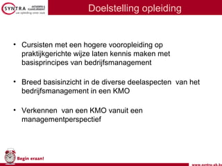 www.syntra-ab.be
Begin eraan!
Doelstelling opleiding
• Cursisten met een hogere vooropleiding op
praktijkgerichte wijze laten kennis maken met
basisprincipes van bedrijfsmanagement
• Breed basisinzicht in de diverse deelaspecten van het
bedrijfsmanagement in een KMO
• Verkennen van een KMO vanuit een
managementperspectief
 