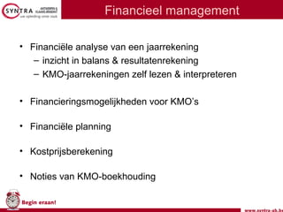 www.syntra-ab.be
Begin eraan!
Financieel management
• Financiële analyse van een jaarrekening
– inzicht in balans & resultatenrekening
– KMO-jaarrekeningen zelf lezen & interpreteren
• Financieringsmogelijkheden voor KMO’s
• Financiële planning
• Kostprijsberekening
• Noties van KMO-boekhouding
 