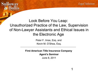1
Look Before You Leap:
Unauthorized Practice of the Law, Supervision
of Non-Lawyer Assistants and Ethical Issues in
the Electronic Age
Peter F. Imse, Esq. and
Kevin M. O’Shea, Esq.
First American Title Insurance Company
Agent’s Seminar
June 8, 2011
 