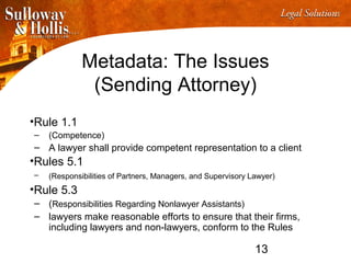 13
Metadata: The Issues
(Sending Attorney)
•Rule 1.1
– (Competence)
– A lawyer shall provide competent representation to a client
•Rules 5.1
– (Responsibilities of Partners, Managers, and Supervisory Lawyer)
•Rule 5.3
– (Responsibilities Regarding Nonlawyer Assistants)
– lawyers make reasonable efforts to ensure that their firms,
including lawyers and non-lawyers, conform to the Rules
 