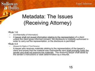 15
Metadata: The Issues
(Receiving Attorney)
•Rule 1.6
– (Confidentiality of Information)
– A lawyer shall not reveal information relating to the representation of a client
unless the client gives informed consent, the disclosure is impliedly authorized in
order to carry out the representation, or the disclosure is permitted
•Rule 4.4
– (Respect for Rights of Third Persons)
– A lawyer who receives materials relating to the representation of the lawyer’s
client and knows that the material was inadvertently sent shall promptly notify the
sender and shall not examine the materials. The receiving lawyer shall abide by
the sender’s instructions or seek determination by a tribunal.
 