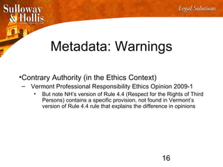 16
Metadata: Warnings
•Contrary Authority (in the Ethics Context)
– Vermont Professional Responsibility Ethics Opinion 2009-1
• But note NH’s version of Rule 4.4 (Respect for the Rights of Third
Persons) contains a specific provision, not found in Vermont’s
version of Rule 4.4 rule that explains the difference in opinions
 