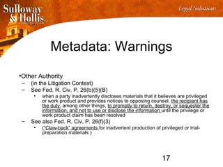 17
Metadata: Warnings
•Other Authority
– (in the Litigation Context)
– See Fed. R. Civ. P. 26(b)(5)(B)
• when a party inadvertently discloses materials that it believes are privileged
or work product and provides notices to opposing counsel, the recipient has
the duty, among other things, to promptly to return, destroy, or sequester the
information, and not to use or disclose the information until the privilege or
work product claim has been resolved
– See also Fed. R. Civ. P. 26(f)(3)
• (“Claw-back” agreements for inadvertent production of privileged or trial-
preparation materials )
 