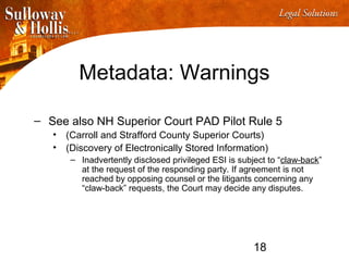 18
Metadata: Warnings
– See also NH Superior Court PAD Pilot Rule 5
• (Carroll and Strafford County Superior Courts)
• (Discovery of Electronically Stored Information)
– Inadvertently disclosed privileged ESI is subject to “claw-back”
at the request of the responding party. If agreement is not
reached by opposing counsel or the litigants concerning any
“claw-back” requests, the Court may decide any disputes.
 
