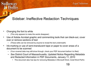 19
Sidebar: Ineffective Redaction Techniques
• Changing the font to white
– (This only appears to make the words disappear)
• Use of Adobe Acrobat graphic and commenting tools that can black-out, cover
over or remove sections of text
– (These edits can be removed by anyone to reveal the text underneath)
• Ink-marking or use of semi-translucent tape or paper to cover areas of a
document to be scanned
– (Your covered data may still show through, check your PDF document before it is filed)
– See District Court of Massachusetts, Updated Notice Regarding Metadata
and Redacted Information in PDF Documents, January 11, 2010
• This document also has tips for removing Metadata in Microsoft Word, Corel Word Perfct.
 