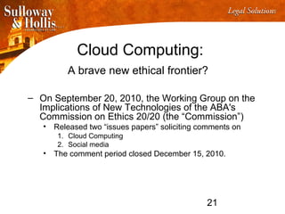 21
Cloud Computing:
A brave new ethical frontier?
– On September 20, 2010, the Working Group on the
Implications of New Technologies of the ABA's
Commission on Ethics 20/20 (the “Commission”)
• Released two “issues papers” soliciting comments on
1. Cloud Computing
2. Social media
• The comment period closed December 15, 2010.
 