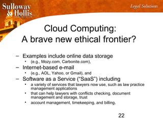 22
Cloud Computing:
A brave new ethical frontier?
– Examples include online data storage
• (e.g., Mozy.com, Carbonite.com),
– Internet-based e-mail
• (e.g., AOL, Yahoo, or Gmail), and
– Software as a Service (“SaaS”) including
• a variety of services that lawyers now use, such as law practice
management applications
• that can help lawyers with conflicts checking, document
management and storage, trust
• account management, timekeeping, and billing.
 