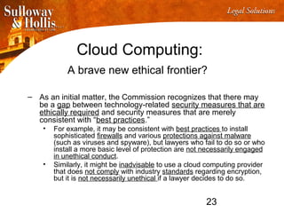 23
Cloud Computing:
A brave new ethical frontier?
– As an initial matter, the Commission recognizes that there may
be a gap between technology-related security measures that are
ethically required and security measures that are merely
consistent with “best practices.”
• For example, it may be consistent with best practices to install
sophisticated firewalls and various protections against malware
(such as viruses and spyware), but lawyers who fail to do so or who
install a more basic level of protection are not necessarily engaged
in unethical conduct.
• Similarly, it might be inadvisable to use a cloud computing provider
that does not comply with industry standards regarding encryption,
but it is not necessarily unethical if a lawyer decides to do so.
 