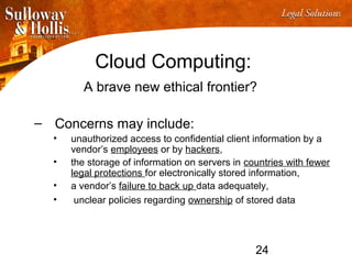 24
Cloud Computing:
A brave new ethical frontier?
– Concerns may include:
• unauthorized access to confidential client information by a
vendor’s employees or by hackers,
• the storage of information on servers in countries with fewer
legal protections for electronically stored information,
• a vendor’s failure to back up data adequately,
• unclear policies regarding ownership of stored data
 