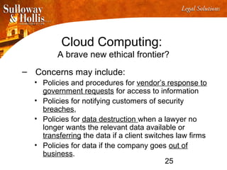 25
Cloud Computing:
A brave new ethical frontier?
– Concerns may include:
• Policies and procedures for vendor’s response to
government requests for access to information
• Policies for notifying customers of security
breaches,
• Policies for data destruction when a lawyer no
longer wants the relevant data available or
transferring the data if a client switches law firms
• Policies for data if the company goes out of
business.
 