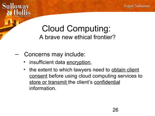 26
Cloud Computing:
A brave new ethical frontier?
– Concerns may include:
• insufficient data encryption,
• the extent to which lawyers need to obtain client
consent before using cloud computing services to
store or transmit the client’s confidential
information.
 
