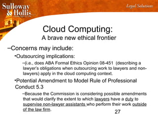 27
Cloud Computing:
A brave new ethical frontier
–Concerns may include:
•Outsourcing implications:
–(i.e., does ABA Formal Ethics Opinion 08-451 (describing a
lawyer’s obligations when outsourcing work to lawyers and non-
lawyers) apply in the cloud computing context.
•Potential Amendment to Model Rule of Professional
Conduct 5.3
–Because the Commission is considering possible amendments
that would clarify the extent to which lawyers have a duty to
supervise non-lawyer assistants who perform their work outside
of the law firm.
 