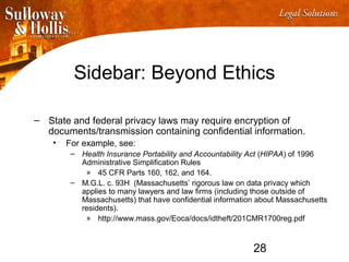 28
Sidebar: Beyond Ethics
– State and federal privacy laws may require encryption of
documents/transmission containing confidential information.
• For example, see:
– Health Insurance Portability and Accountability Act (HIPAA) of 1996
Administrative Simplification Rules
» 45 CFR Parts 160, 162, and 164.
– M.G.L. c. 93H (Massachusetts’ rigorous law on data privacy which
applies to many lawyers and law firms (including those outside of
Massachusetts) that have confidential information about Massachusetts
residents).
» http://www.mass.gov/Eoca/docs/idtheft/201CMR1700reg.pdf
 
