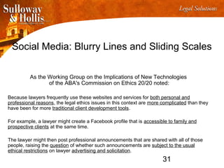 31
Social Media: Blurry Lines and Sliding Scales
As the Working Group on the Implications of New Technologies
of the ABA's Commission on Ethics 20/20 noted:
Because lawyers frequently use these websites and services for both personal and
professional reasons, the legal ethics issues in this context are more complicated than they
have been for more traditional client development tools.
For example, a lawyer might create a Facebook profile that is accessible to family and
prospective clients at the same time.
The lawyer might then post professional announcements that are shared with all of those
people, raising the question of whether such announcements are subject to the usual
ethical restrictions on lawyer advertising and solicitation.
 