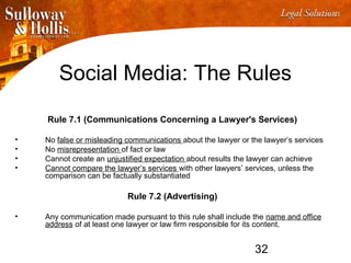 32
Social Media: The Rules
Rule 7.1 (Communications Concerning a Lawyer's Services)
• No false or misleading communications about the lawyer or the lawyer’s services
• No misrepresentation of fact or law
• Cannot create an unjustified expectation about results the lawyer can achieve
• Cannot compare the lawyer’s services with other lawyers’ services, unless the
comparison can be factually substantiated
Rule 7.2 (Advertising)
• Any communication made pursuant to this rule shall include the name and office
address of at least one lawyer or law firm responsible for its content.
 