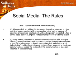 33
Social Media: The Rules
Rule 7.3 (Direct Contact With Prospective Clients)
• (a) A lawyer shall not initiate, by in-person, live voice, recorded or other
real-time means, contact with a prospective client for the purpose of
obtaining professional employment, unless the person contacted… has a
family, close personal, or prior professional relationship with the lawyer
• (c) Every written, recorded or electronic communication from a lawyer
soliciting professional employment from a prospective client known to be
in need of legal services in a particular matter shall include the word
"Advertising" ... at the beginning and ending of any recorded or electronic
communication, unless the recipient of the communication is a person
specified in subsection (a).
 