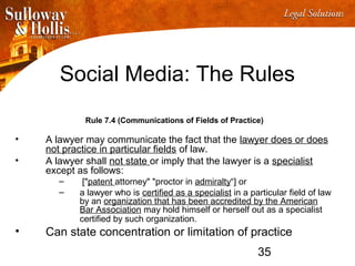 35
Social Media: The Rules
Rule 7.4 (Communications of Fields of Practice)
• A lawyer may communicate the fact that the lawyer does or does
not practice in particular fields of law.
• A lawyer shall not state or imply that the lawyer is a specialist
except as follows:
– ["patent attorney" "proctor in admiralty“] or
– a lawyer who is certified as a specialist in a particular field of law
by an organization that has been accredited by the American
Bar Association may hold himself or herself out as a specialist
certified by such organization.
• Can state concentration or limitation of practice
 