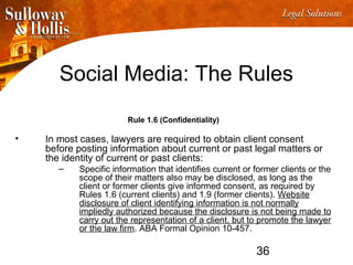 36
Social Media: The Rules
Rule 1.6 (Confidentiality)
• In most cases, lawyers are required to obtain client consent
before posting information about current or past legal matters or
the identity of current or past clients:
– Specific information that identifies current or former clients or the
scope of their matters also may be disclosed, as long as the
client or former clients give informed consent, as required by
Rules 1.6 (current clients) and 1.9 (former clients). Website
disclosure of client identifying information is not normally
impliedly authorized because the disclosure is not being made to
carry out the representation of a client, but to promote the lawyer
or the law firm. ABA Formal Opinion 10-457.
 