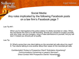 37
Social Media:
Any rules implicated by the following Facebook posts
on a law firm’s Facebook page ?
Law Tip #41:
When you're interrogated at the police station it is likely recorded on video. When
the cop leaves the room it is still recording. Should you choose to scratch yourself,
pick your nose, eat your boogers, sing or make admissions to yourself, the jury will
see it. Instead you should just sit quietly.
Law Tip
Q. What's worse than one client talking on the recorded jail calls about his case?
A. Two clients talking to one another about their cases on the recorded jail calls.
Confidentiality? Duties to Prospective Client? Solicitation Advertising?
Communications Concerning a Lawyer's Services?
Direct Contact With Prospective Clients? Advertising?
 